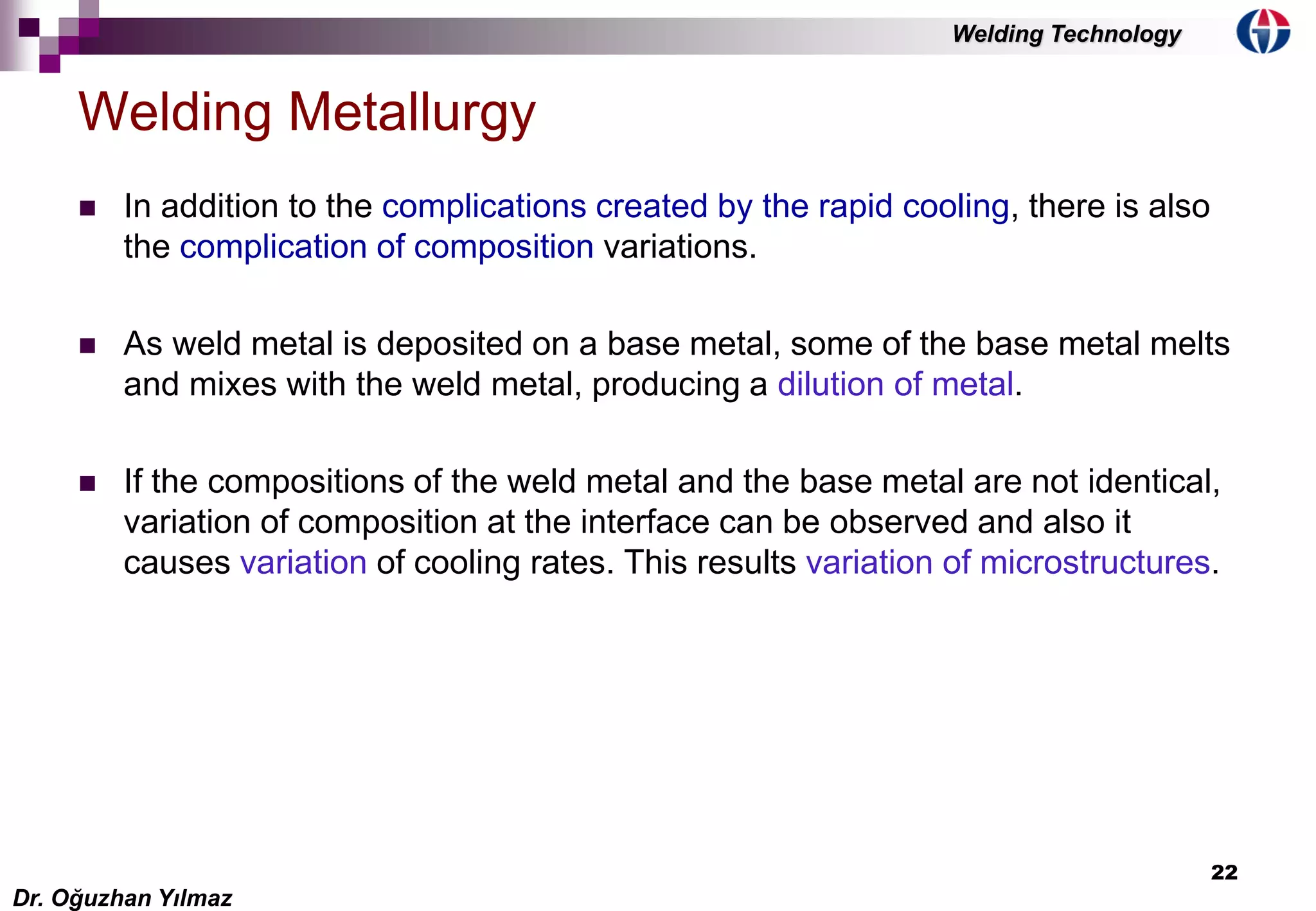 22
 In addition to the complications created by the rapid cooling, there is also
the complication of composition variations.
 As weld metal is deposited on a base metal, some of the base metal melts
and mixes with the weld metal, producing a dilution of metal.
 If the compositions of the weld metal and the base metal are not identical,
variation of composition at the interface can be observed and also it
causes variation of cooling rates. This results variation of microstructures.
Welding Metallurgy
Dr. Oğuzhan Yılmaz
Welding Technology
 