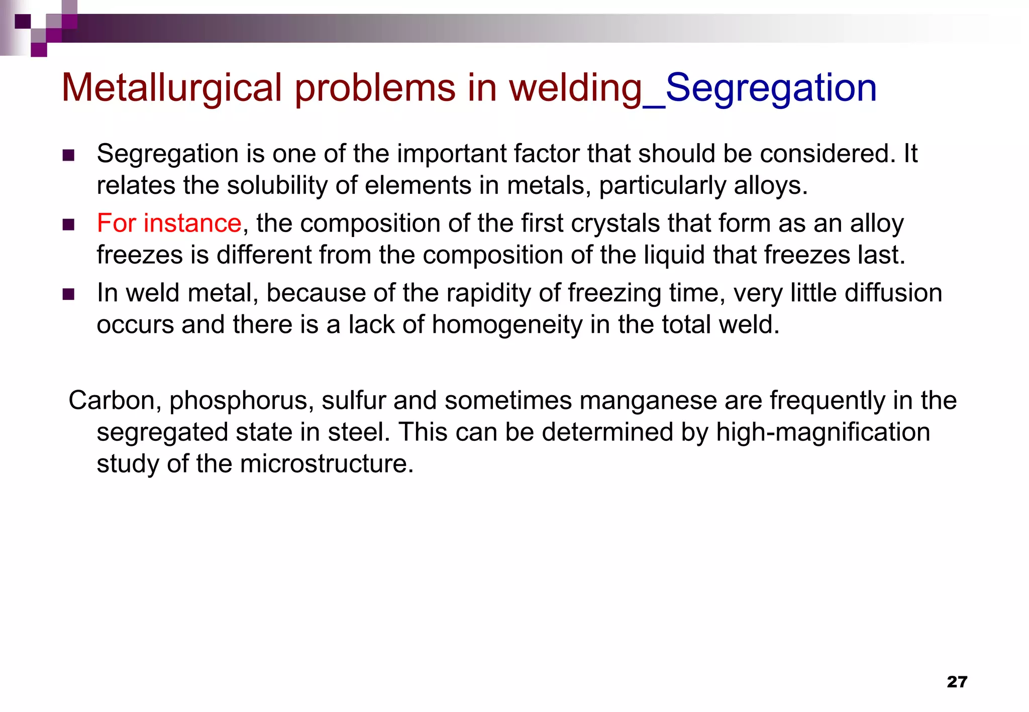 27
 Segregation is one of the important factor that should be considered. It
relates the solubility of elements in metals, particularly alloys.
 For instance, the composition of the first crystals that form as an alloy
freezes is different from the composition of the liquid that freezes last.
 In weld metal, because of the rapidity of freezing time, very little diffusion
occurs and there is a lack of homogeneity in the total weld.
Carbon, phosphorus, sulfur and sometimes manganese are frequently in the
segregated state in steel. This can be determined by high-magnification
study of the microstructure.
Metallurgical problems in welding_Segregation
 