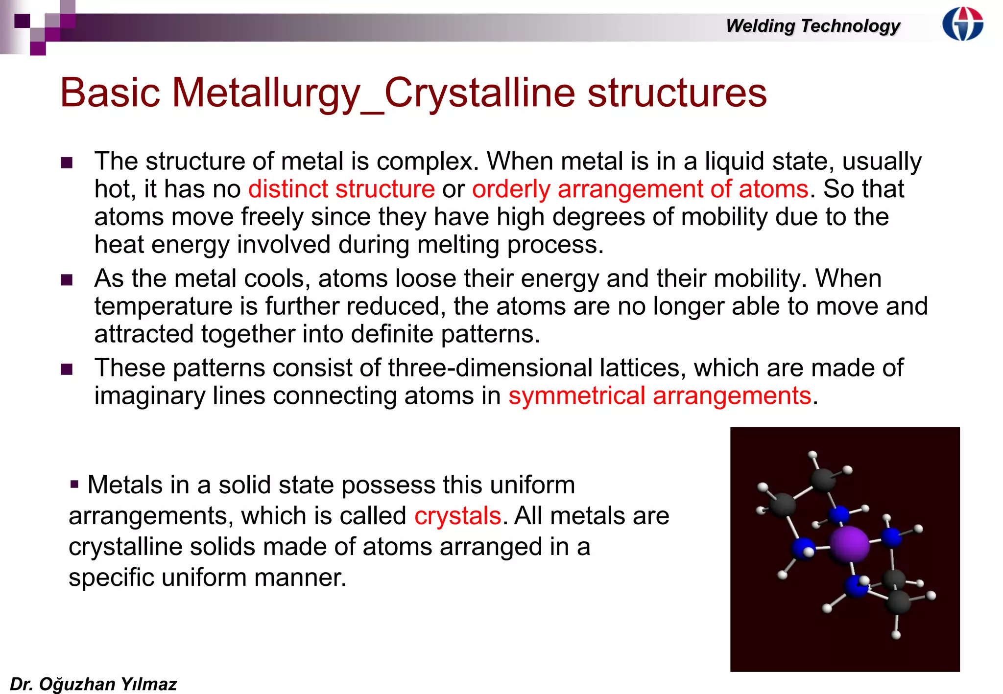4
 The structure of metal is complex. When metal is in a liquid state, usually
hot, it has no distinct structure or orderly arrangement of atoms. So that
atoms move freely since they have high degrees of mobility due to the
heat energy involved during melting process.
 As the metal cools, atoms loose their energy and their mobility. When
temperature is further reduced, the atoms are no longer able to move and
attracted together into definite patterns.
 These patterns consist of three-dimensional lattices, which are made of
imaginary lines connecting atoms in symmetrical arrangements.
Basic Metallurgy_Crystalline structures
 Metals in a solid state possess this uniform
arrangements, which is called crystals. All metals are
crystalline solids made of atoms arranged in a
specific uniform manner.
Dr. Oğuzhan Yılmaz
Welding Technology
 
