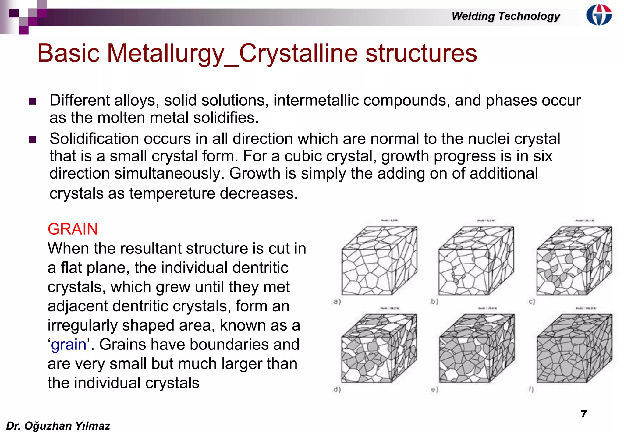 7
 Different alloys, solid solutions, intermetallic compounds, and phases occur
as the molten metal solidifies.
 Solidification occurs in all direction which are normal to the nuclei crystal
that is a small crystal form. For a cubic crystal, growth progress is in six
direction simultaneously. Growth is simply the adding on of additional
crystals as tempereture decreases.
Basic Metallurgy_Crystalline structures
GRAIN
When the resultant structure is cut in
a flat plane, the individual dentritic
crystals, which grew until they met
adjacent dentritic crystals, form an
irregularly shaped area, known as a
‘grain’. Grains have boundaries and
are very small but much larger than
the individual crystals
Dr. Oğuzhan Yılmaz
Welding Technology
 