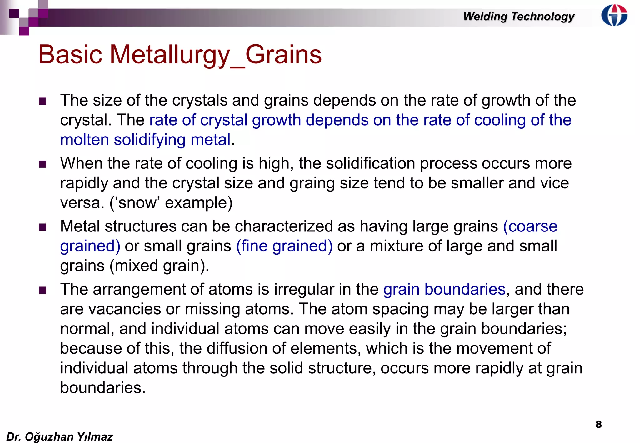 8
 The size of the crystals and grains depends on the rate of growth of the
crystal. The rate of crystal growth depends on the rate of cooling of the
molten solidifying metal.
 When the rate of cooling is high, the solidification process occurs more
rapidly and the crystal size and graing size tend to be smaller and vice
versa. (‘snow’ example)
 Metal structures can be characterized as having large grains (coarse
grained) or small grains (fine grained) or a mixture of large and small
grains (mixed grain).
 The arrangement of atoms is irregular in the grain boundaries, and there
are vacancies or missing atoms. The atom spacing may be larger than
normal, and individual atoms can move easily in the grain boundaries;
because of this, the diffusion of elements, which is the movement of
individual atoms through the solid structure, occurs more rapidly at grain
boundaries.
Basic Metallurgy_Grains
Dr. Oğuzhan Yılmaz
Welding Technology
 