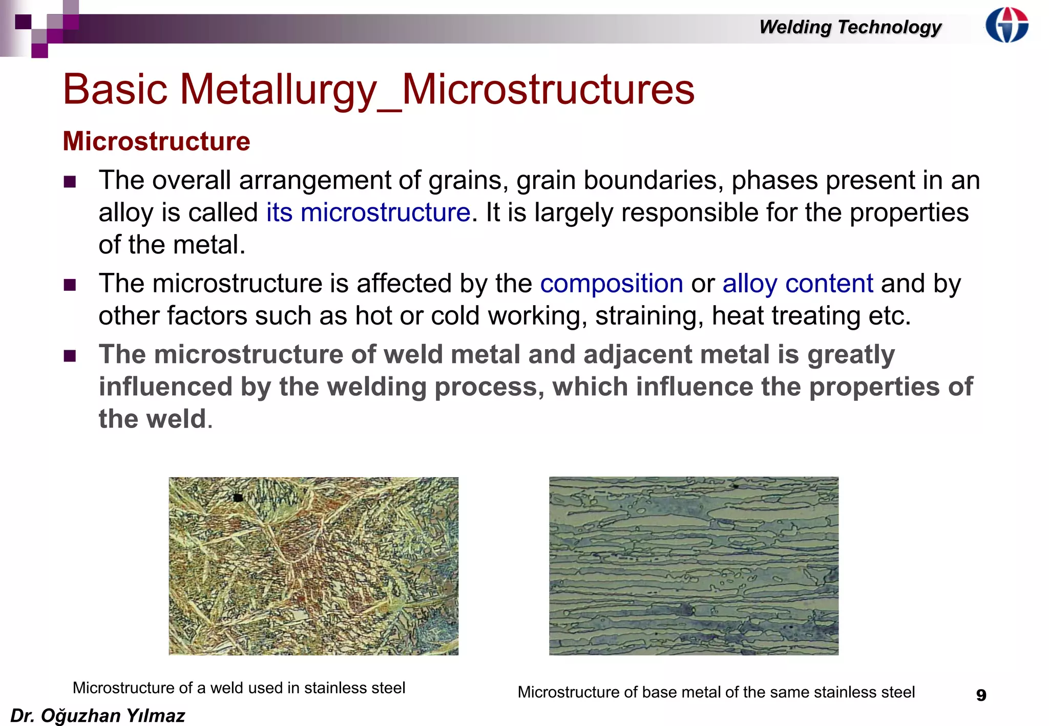 9
Microstructure
 The overall arrangement of grains, grain boundaries, phases present in an
alloy is called its microstructure. It is largely responsible for the properties
of the metal.
 The microstructure is affected by the composition or alloy content and by
other factors such as hot or cold working, straining, heat treating etc.
 The microstructure of weld metal and adjacent metal is greatly
influenced by the welding process, which influence the properties of
the weld.
Basic Metallurgy_Microstructures
Microstructure of a weld used in stainless steel Microstructure of base metal of the same stainless steel
Dr. Oğuzhan Yılmaz
Welding Technology
 