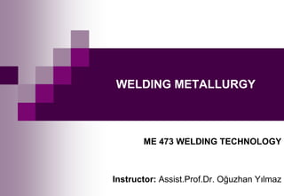 WELDING METALLURGY
ME 473 WELDING TECHNOLOGY
Instructor: Assist.Prof.Dr. Oğuzhan Yılmaz
 