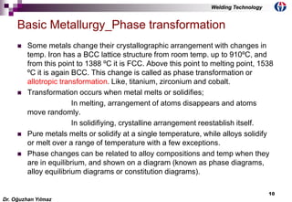 10
 Some metals change their crystallographic arrangement with changes in
temp. Iron has a BCC lattice structure from room temp. up to 910ºC, and
from this point to 1388 ºC it is FCC. Above this point to melting point, 1538
ºC it is again BCC. This change is called as phase transformation or
allotropic transformation. Like, titanium, zirconium and cobalt.
 Transformation occurs when metal melts or solidifies;
In melting, arrangement of atoms disappears and atoms
move randomly.
In solidifiying, crystalline arrangement reestablish itself.
 Pure metals melts or solidify at a single temperature, while alloys solidify
or melt over a range of temperature with a few exceptions.
 Phase changes can be related to alloy compositions and temp when they
are in equilibrium, and shown on a diagram (known as phase diagrams,
alloy equilibrium diagrams or constitution diagrams).
Basic Metallurgy_Phase transformation
Dr. Oğuzhan Yılmaz
Welding Technology
 