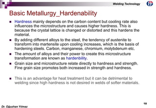18
 Hardness mainly depends on the carbon content but cooling rate also
influences the microstructure and causes higher hardness. This is
because the crystal lattice is changed or distorted and this hardens the
material.
 By adding different alloys to the steel, the tendency of austenite to
transform into martensite upon cooling increases, which is the basis of
hardening steels. Carbon, manganese, chromium, molybdenum etc.
 The amount of alloys and their power to create this microstructure
transformation are known as hardenbility.
 Grain size and microstructure relate directly to hardness and strength.
Fine grain size promotes both increased in strength and hardness.
 This is an advantage for heat treatment but it can be detrimental to
welding since high hardness is not desired in welds of softer materials.
Basic Metallurgy_Hardenability
Dr. Oğuzhan Yılmaz
Welding Technology
 