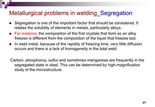 27
 Segregation is one of the important factor that should be considered. It
relates the solubility of elements in metals, particularly alloys.
 For instance, the composition of the first crystals that form as an alloy
freezes is different from the composition of the liquid that freezes last.
 In weld metal, because of the rapidity of freezing time, very little diffusion
occurs and there is a lack of homogeneity in the total weld.
Carbon, phosphorus, sulfur and sometimes manganese are frequently in the
segregated state in steel. This can be determined by high-magnification
study of the microstructure.
Metallurgical problems in welding_Segregation
 