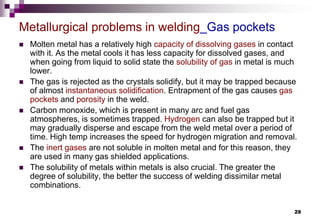 28
 Molten metal has a relatively high capacity of dissolving gases in contact
with it. As the metal cools it has less capacity for dissolved gases, and
when going from liquid to solid state the solubility of gas in metal is much
lower.
 The gas is rejected as the crystals solidify, but it may be trapped because
of almost instantaneous solidification. Entrapment of the gas causes gas
pockets and porosity in the weld.
 Carbon monoxide, which is present in many arc and fuel gas
atmospheres, is sometimes trapped. Hydrogen can also be trapped but it
may gradually disperse and escape from the weld metal over a period of
time. High temp increases the speed for hydrogen migration and removal.
 The inert gases are not soluble in molten metal and for this reason, they
are used in many gas shielded applications.
 The solubility of metals within metals is also crucial. The greater the
degree of solubility, the better the success of welding dissimilar metal
combinations.
Metallurgical problems in welding_Gas pockets
 