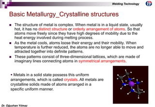 4
 The structure of metal is complex. When metal is in a liquid state, usually
hot, it has no distinct structure or orderly arrangement of atoms. So that
atoms move freely since they have high degrees of mobility due to the
heat energy involved during melting process.
 As the metal cools, atoms loose their energy and their mobility. When
temperature is further reduced, the atoms are no longer able to move and
attracted together into definite patterns.
 These patterns consist of three-dimensional lattices, which are made of
imaginary lines connecting atoms in symmetrical arrangements.
Basic Metallurgy_Crystalline structures
 Metals in a solid state possess this uniform
arrangements, which is called crystals. All metals are
crystalline solids made of atoms arranged in a
specific uniform manner.
Dr. Oğuzhan Yılmaz
Welding Technology
 