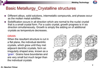 7
 Different alloys, solid solutions, intermetallic compounds, and phases occur
as the molten metal solidifies.
 Solidification occurs in all direction which are normal to the nuclei crystal
that is a small crystal form. For a cubic crystal, growth progress is in six
direction simultaneously. Growth is simply the adding on of additional
crystals as tempereture decreases.
Basic Metallurgy_Crystalline structures
GRAIN
When the resultant structure is cut in
a flat plane, the individual dentritic
crystals, which grew until they met
adjacent dentritic crystals, form an
irregularly shaped area, known as a
‘grain’. Grains have boundaries and
are very small but much larger than
the individual crystals
Dr. Oğuzhan Yılmaz
Welding Technology
 