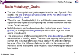 8
 The size of the crystals and grains depends on the rate of growth of the
crystal. The rate of crystal growth depends on the rate of cooling of the
molten solidifying metal.
 When the rate of cooling is high, the solidification process occurs more
rapidly and the crystal size and graing size tend to be smaller and vice
versa. (‘snow’ example)
 Metal structures can be characterized as having large grains (coarse
grained) or small grains (fine grained) or a mixture of large and small
grains (mixed grain).
 The arrangement of atoms is irregular in the grain boundaries, and there
are vacancies or missing atoms. The atom spacing may be larger than
normal, and individual atoms can move easily in the grain boundaries;
because of this, the diffusion of elements, which is the movement of
individual atoms through the solid structure, occurs more rapidly at grain
boundaries.
Basic Metallurgy_Grains
Dr. Oğuzhan Yılmaz
Welding Technology
 