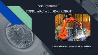 Assignment 1
PRESENTED BY : MUKESH KUMAR (IT45)
TOPIC: ARC WELDING ROBOT
 