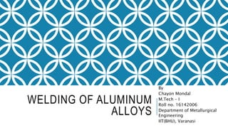 WELDING OF ALUMINUM
ALLOYS
By
Chayon Mondal
M.Tech – I
Roll no. 16142006
Department of Metallurgical
Engineering
IIT(BHU), Varanasi
 