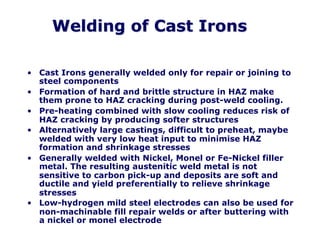Welding of Cast Irons
• Cast Irons generally welded only for repair or joining to
steel components
• Formation of hard and brittle structure in HAZ make
them prone to HAZ cracking during post-weld cooling.
• Pre-heating combined with slow cooling reduces risk of
HAZ cracking by producing softer structures
• Alternatively large castings, difficult to preheat, maybe
welded with very low heat input to minimise HAZ
formation and shrinkage stresses
• Generally welded with Nickel, Monel or Fe-Nickel filler
metal. The resulting austenitic weld metal is not
sensitive to carbon pick-up and deposits are soft and
ductile and yield preferentially to relieve shrinkage
stresses
• Low-hydrogen mild steel electrodes can also be used for
non-machinable fill repair welds or after buttering with
a nickel or monel electrode
 