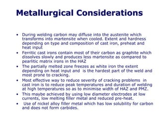 Metallurgical Considerations
• During welding carbon may diffuse into the austenite which
transforms into martensite when cooled. Extent and hardness
depending on type and composition of cast iron, preheat and
heat input
• Ferritic cast irons contain most of their carbon as graphite which
dissolves slowly and produces less martensite as compared to
pearlitic matrix irons in the HAZ
• The partially melted zone freezes as white iron the extent
depending on heat input and is the hardest part of the weld and
most prone to cracking.
• Most effective way to reduce severity of cracking problems in
cast iron is to reduce peak temperatures and duration of welding
at high temperatures so as to minimise width of HAZ and PMZ.
• This maybe achieved by using low diameter electrodes at low
currents, low melting filler metal and reduced pre-heat.
• Use of nickel alloy filler metal which has low solubility for carbon
and does not form carbides.
 