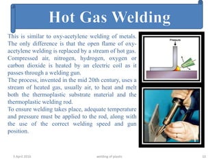 5 April 2016 welding of plastic 10
This is similar to oxy-acetylene welding of metals.
The only difference is that the open flame of oxy-
acetylene welding is replaced by a stream of hot gas.
Compressed air, nitrogen, hydrogen, oxygen or
carbon dioxide is heated by an electric coil as it
passes through a welding gun.
The process, invented in the mid 20th century, uses a
stream of heated gas, usually air, to heat and melt
both the thermoplastic substrate material and the
thermoplastic welding rod.
To ensure welding takes place, adequate temperature
and pressure must be applied to the rod, along with
the use of the correct welding speed and gun
position.
 
