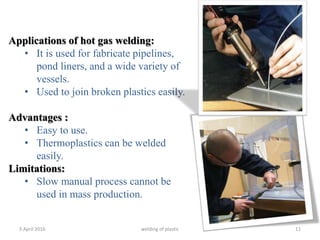 5 April 2016 welding of plastic 11
Applications of hot gas welding:
• It is used for fabricate pipelines,
pond liners, and a wide variety of
vessels.
• Used to join broken plastics easily.
Advantages :
• Easy to use.
• Thermoplastics can be welded
easily.
Limitations:
• Slow manual process cannot be
used in mass production.
 