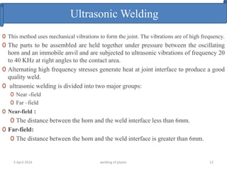 5 April 2016 welding of plastic 12
Ultrasonic Welding
0 This method uses mechanical vibrations to form the joint. The vibrations are of high frequency.
0 The parts to be assembled are held together under pressure between the oscillating
horn and an immobile anvil and are subjected to ultrasonic vibrations of frequency 20
to 40 KHz at right angles to the contact area.
0 Alternating high frequency stresses generate heat at joint interface to produce a good
quality weld.
0 ultrasonic welding is divided into two major groups:
0 Near -field
0 Far –field
0 Near-field :
0 The distance between the horn and the weld interface less than 6mm.
0 Far-field:
0 The distance between the horn and the weld interface is greater than 6mm.
 