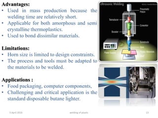 5 April 2016 welding of plastic 13
Advantages:
• Used in mass production because the
welding time are relatively short.
• Applicable for both amorphous and semi
crystalline thermoplastics.
• Used to bond dissimilar materials.
Limitations:
• Horn size is limited to design constraints.
• The process and tools must be adapted to
the materials to be welded.
Applications :
• Food packaging, computer components,
• Challenging and critical application is the
standard disposable butane lighter.
 