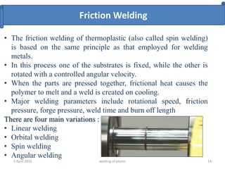 5 April 2016 welding of plastic 14
• The friction welding of thermoplastic (also called spin welding)
is based on the same principle as that employed for welding
metals.
• In this process one of the substrates is fixed, while the other is
rotated with a controlled angular velocity.
• When the parts are pressed together, frictional heat causes the
polymer to melt and a weld is created on cooling.
• Major welding parameters include rotational speed, friction
pressure, forge pressure, weld time and burn off length
There are four main variations :
• Linear welding
• Orbital welding
• Spin welding
• Angular welding
Friction Welding
 