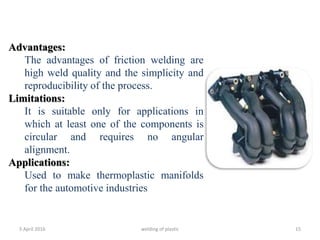 5 April 2016 welding of plastic 15
Advantages:
The advantages of friction welding are
high weld quality and the simplicity and
reproducibility of the process.
Limitations:
It is suitable only for applications in
which at least one of the components is
circular and requires no angular
alignment.
Applications:
Used to make thermoplastic manifolds
for the automotive industries
 