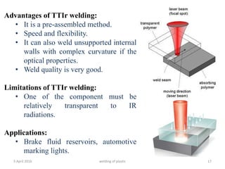 5 April 2016 welding of plastic 17
Advantages of TTIr welding:
• It is a pre-assembled method.
• Speed and flexibility.
• It can also weld unsupported internal
walls with complex curvature if the
optical properties.
• Weld quality is very good.
Limitations of TTIr welding:
• One of the component must be
relatively transparent to IR
radiations.
Applications:
• Brake fluid reservoirs, automotive
marking lights.
 