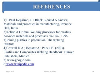 5 April 2016 welding of plastic 18
REFERENCES
1)E.Paul Degarmo, J.T Black, Ronald A Kohser,
Materials and processes in manufacturing, Prentice
Hall, India.
2)Robert A Grimm, Welding processes for plastics,
Advance materials and processes, vol 147, 1995.
3)Joining plastics in production, The welding
institute
4)Grewell D.A.; Benatar A.; Park J.B. (2003).
Plastics and Composites Welding Handbook. Hanser
Publishers, Munich.
5) www.google.com
6)www.wikipedia.com
 