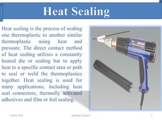 5 April 2016 welding of plastic 7
Heat sealing is the process of sealing
one thermoplastic to another similar
thermoplastic using heat and
pressure. The direct contact method
of heat sealing utilizes a constantly
heated die or sealing bar to apply
heat to a specific contact area or path
to seal or weld the thermoplastics
together. Heat sealing is used for
many applications, including heat
seal connectors, thermally activated
adhesives and film or foil sealing.
 