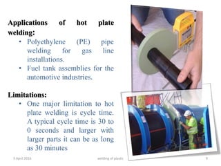 5 April 2016 welding of plastic 9
Applications of hot plate
welding:
• Polyethylene (PE) pipe
welding for gas line
installations.
• Fuel tank assemblies for the
automotive industries.
Limitations:
• One major limitation to hot
plate welding is cycle time.
A typical cycle time is 30 to
0 seconds and larger with
larger parts it can be as long
as 30 minutes
 