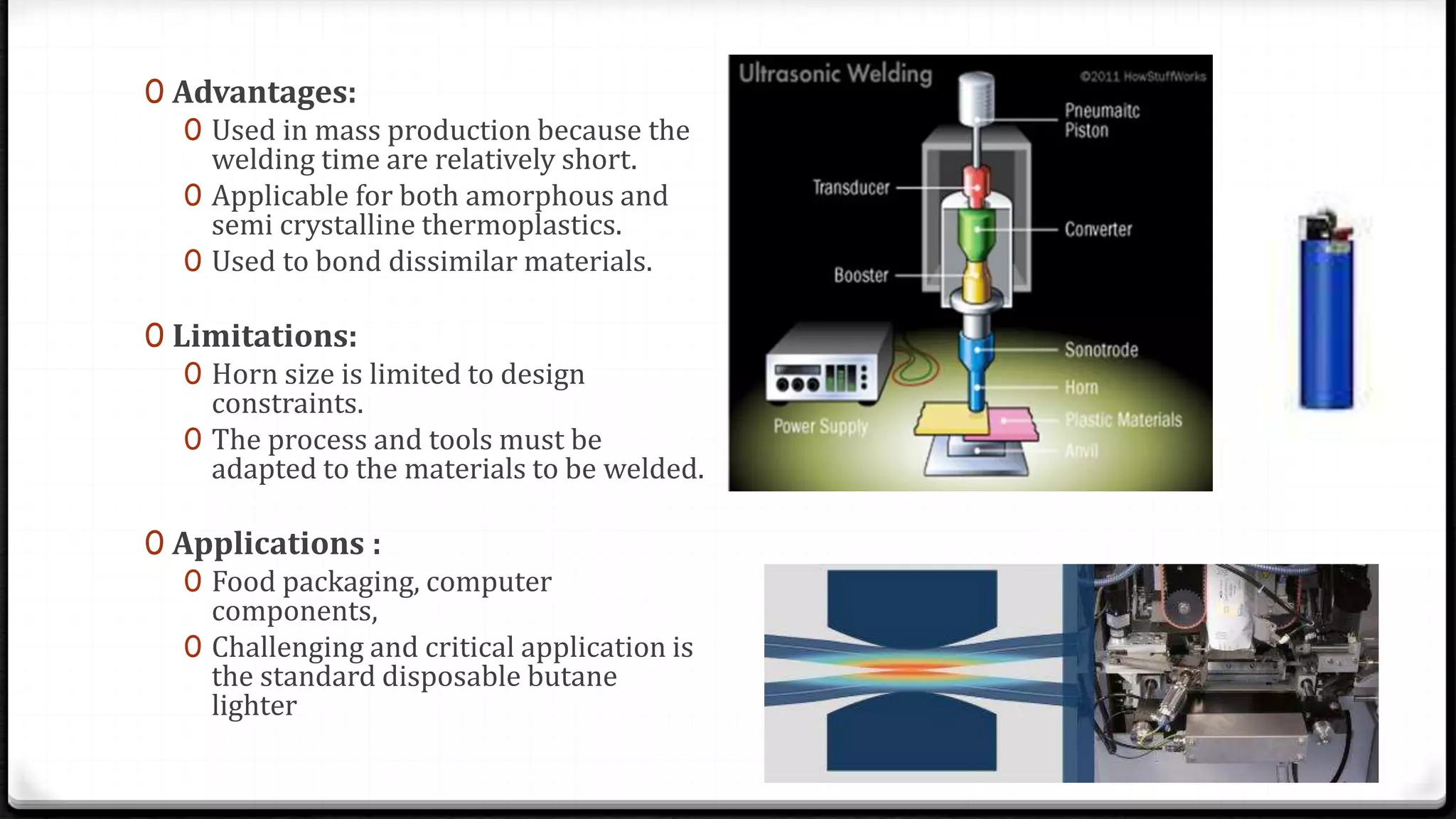 0 Advantages:
0 Used in mass production because the
welding time are relatively short.
0 Applicable for both amorphous and
semi crystalline thermoplastics.
0 Used to bond dissimilar materials.
0 Limitations:
0 Horn size is limited to design
constraints.
0 The process and tools must be
adapted to the materials to be welded.
0 Applications :
0 Food packaging, computer
components,
0 Challenging and critical application is
the standard disposable butane
lighter
 