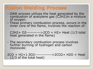 Fusion Welding Process
- OAW process utilizes the heat generated by the
  combustion of acetylene gas (C2H2)in a mixture
  of oxygen.
- These primary combustion process, occurs in the
  inner core of the flame, involves the reaction of:

 C2H2+ O2---------->2CO + H2+ Heat (1/3 total
 heat generated in the flame)

- The secondary combustion process involves
  further burning of hydrogen and carbon
  monoxide:

2CO + H2+1.5O2------------>2CO2+ H2O + Heat
 (2/3 of the total heat)
 