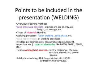 Points to be included in the
 presentation (WELDING)
•Overview of joining methods
•Basic process & concepts - electric arc, arc energy, arc
                     length, arc voltage, etc.
• Types of Materials Handled
•Welding processes- fusion welding , solid phase, etc.
•Basic requirements of welding processes -
(weldage preparation cuts, consumables [procurement,
inspection, etc.], types of electrodes like E6010, E6011, E7024,
etc.)
•Fusion welding heat sources- electric resistance, chemical
                                 reaction, electric arc, power
                                  beams.
•Solid phase welding- Hot (forge,friction,etc.) , Cold
                        (ultrasonic,explosive,etc.)
 