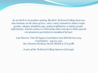 As set forth in its student catalog, Moultrie Technical College does not
discriminate on the basis of race, color, creed, national or ethnic origin,
gender, religion, disability, age, political affiliation or belief, genetic
information, veteran status, or citizenship status (except in those special
circumstances permitted or mandated by law).
Lisa Newton, Title IX Equity Coordinator and ADA/Section 504
Coordinator - 229.217.4132
800 Veterans Parkway North, Moultrie, GA 31788
A unit of the Technical College System of Georgia
 