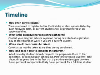 Timeline
How often do we register?
You are required to register before the first day of class upon initial entry.
Each following term, all current students will be preregistered at an
appointed time.
 What is the procedure for registering each term?
Contact your program advisor in person during new student registration
day or preregistration week if you are a current student.
 When should core classes be taken?
Core classes may be taken at any time during enrollment.
 How long does it take to complete the program?
A full time day student should complete the program in three to four
semesters, depending upon scheduling. Part time (evening students) take
about three years due to the fact that a part time student gets only ten
hours per week compared to thirty hours per week for a full time student.
 