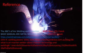 Reference
The ABC’s of Arc Welding and Inspection -- KOBE steel ,LTD / book
BASIC MANUAL ARC METAL WELDING (MMAW) - ENG722 / book
https://weldingtroop.com/advantages-of-an-inverter-welder/
John H. welding power/ 2016, June /https://www.weldclass.com.au/blog/36-
what-is-an-inverter-welder-about-inverter-technology-and-
welding#:~:text=An%20inverter%20works%20by%20increasing,1%20millionth%
20of%20a%20second).
 