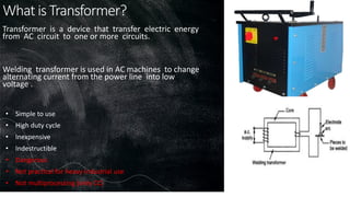 What is Transformer?
• Simple to use
• High duty cycle
• Inexpensive
• Indestructible
• Dangerous
• Not practical for heavy industrial use
• Not multiprocessing (only CC)
Transformer is a device that transfer electric energy
from AC circuit to one or more circuits.
Welding transformer is used in AC machines to change
alternating current from the power line into low
voltage .
 