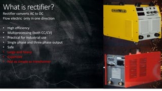 What is rectifier?
Rectifier converts AC to DC
Flow electric only in one direction
• High efficiency
• Multiprocessing (both CC/CV)
• Practical for industrial use
• Single phase and three phase output
• Safe
• Large and heavy
• Expensive
• Not as simple as transformer
 