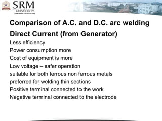 Comparison of A.C. and D.C. arc welding
Direct Current (from Generator)
Less efficiency
Power consumption more
Cost of equipment is more
Low voltage – safer operation
suitable for both ferrous non ferrous metals
preferred for welding thin sections
Positive terminal connected to the work
Negative terminal connected to the electrode
 