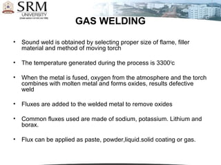 GAS WELDING

•   Sound weld is obtained by selecting proper size of flame, filler
    material and method of moving torch

•   The temperature generated during the process is 3300 0c

•   When the metal is fused, oxygen from the atmosphere and the torch
    combines with molten metal and forms oxides, results defective
    weld

•   Fluxes are added to the welded metal to remove oxides

•   Common fluxes used are made of sodium, potassium. Lithium and
    borax.

•   Flux can be applied as paste, powder,liquid.solid coating or gas.
 