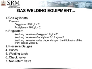 GAS WELDING EQUIPMENT...
1. Gas Cylinders
   Pressure
       Oxygen – 125 kg/cm2
       Acetylene – 16 kg/cm2
2. Regulators
       Working pressure of oxygen 1 kg/cm2
       Working pressure of acetylene 0.15 kg/cm2
       Working pressure varies depends upon the thickness of the
       work pieces welded.
3. Pressure Gauges
4. Hoses
5. Welding torch
6. Check valve
7. Non return valve
 