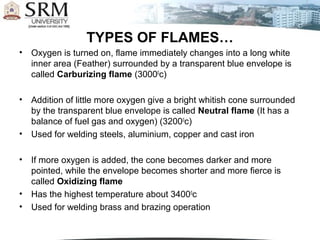 TYPES OF FLAMES…
•   Oxygen is turned on, flame immediately changes into a long white
    inner area (Feather) surrounded by a transparent blue envelope is
    called Carburizing flame (30000c)

•   Addition of little more oxygen give a bright whitish cone surrounded
    by the transparent blue envelope is called Neutral flame (It has a
    balance of fuel gas and oxygen) (32000c)
•   Used for welding steels, aluminium, copper and cast iron

•   If more oxygen is added, the cone becomes darker and more
    pointed, while the envelope becomes shorter and more fierce is
    called Oxidizing flame
•   Has the highest temperature about 34000c
•   Used for welding brass and brazing operation
 