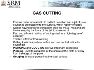 GAS CUTTING

•   Ferrous metal is heated in to red hot condition and a jet of pure
    oxygen is projected onto the surface, which rapidly oxidizes
•   Oxides having lower melting point than the metal, melt and are
    blown away by the force of the jet, to make a cut
•   Fast and efficient method of cutting steel to a high degree of
    accuracy
•   Torch is different from welding
•   Cutting torch has preheat orifice and one central orifice for
    oxygen jet
•   PIERCING and GOUGING are two important operations
•   Piercing, used to cut a hole at the centre of the plate or away
    from the edge of the plate
•   Gouging, to cut a groove into the steel surface
 