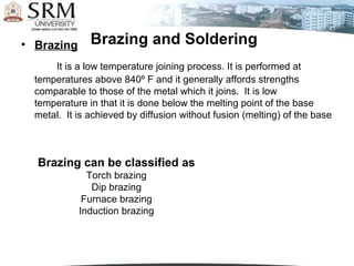 • Brazing      Brazing and Soldering
      It is a low temperature joining process. It is performed at
  temperatures above 840º F and it generally affords strengths
  comparable to those of the metal which it joins. It is low
  temperature in that it is done below the melting point of the base
  metal. It is achieved by diffusion without fusion (melting) of the base



  Brazing can be classified as
              Torch brazing
               Dip brazing
             Furnace brazing
            Induction brazing
 