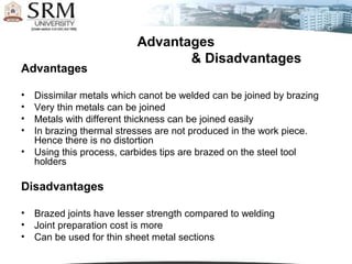 Advantages
                                  & Disadvantages
Advantages

•   Dissimilar metals which canot be welded can be joined by brazing
•   Very thin metals can be joined
•   Metals with different thickness can be joined easily
•   In brazing thermal stresses are not produced in the work piece.
    Hence there is no distortion
•   Using this process, carbides tips are brazed on the steel tool
    holders

Disadvantages

•   Brazed joints have lesser strength compared to welding
•   Joint preparation cost is more
•   Can be used for thin sheet metal sections
 