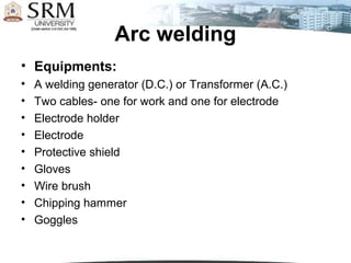Arc welding
• Equipments:
•   A welding generator (D.C.) or Transformer (A.C.)
•   Two cables- one for work and one for electrode
•   Electrode holder
•   Electrode
•   Protective shield
•   Gloves
•   Wire brush
•   Chipping hammer
•   Goggles
 