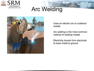 Arc Welding

       Uses an electric arc to coalesce
       metals

       Arc welding is the most common
       method of welding metals

       Electricity travels from electrode
       to base metal to ground
 
