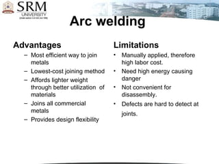 Arc welding
Advantages                          Limitations
  – Most efficient way to join      •   Manually applied, therefore
    metals                              high labor cost.
  – Lowest-cost joining method      •   Need high energy causing
  – Affords lighter weight              danger
    through better utilization of   •   Not convenient for
    materials                           disassembly.
  – Joins all commercial            •   Defects are hard to detect at
    metals                              joints.
  – Provides design flexibility
 