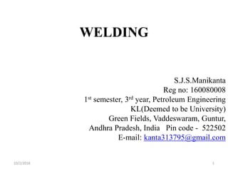 WELDING
S.J.S.Manikanta
Reg no: 160080008
1st semester, 3rd year, Petroleum Engineering
KL(Deemed to be University)
Green Fields, Vaddeswaram, Guntur,
Andhra Pradesh, India Pin code - 522502
E-mail: kanta313795@gmail.com
10/2/2018 1
 