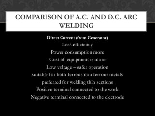 Direct Current (from Generator)
Less efficiency
Power consumption more
Cost of equipment is more
Low voltage – safer operation
suitable for both ferrous non ferrous metals
preferred for welding thin sections
Positive terminal connected to the work
Negative terminal connected to the electrode
COMPARISON OF A.C. AND D.C. ARC
WELDING
 