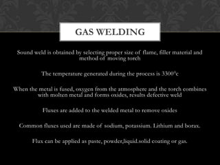 Sound weld is obtained by selecting proper size of flame, filler material and
method of moving torch
The temperature generated during the process is 33000c
When the metal is fused, oxygen from the atmosphere and the torch combines
with molten metal and forms oxides, results defective weld
Fluxes are added to the welded metal to remove oxides
Common fluxes used are made of sodium, potassium. Lithium and borax.
Flux can be applied as paste, powder,liquid.solid coating or gas.
GAS WELDING
 