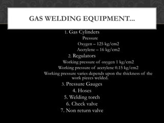 1. Gas Cylinders
Pressure
Oxygen – 125 kg/cm2
Acetylene – 16 kg/cm2
2. Regulators
Working pressure of oxygen 1 kg/cm2
Working pressure of acetylene 0.15 kg/cm2
Working pressure varies depends upon the thickness of the
work pieces welded.
3. Pressure Gauges
4. Hoses
5. Welding torch
6. Check valve
7. Non return valve
GAS WELDING EQUIPMENT...
 